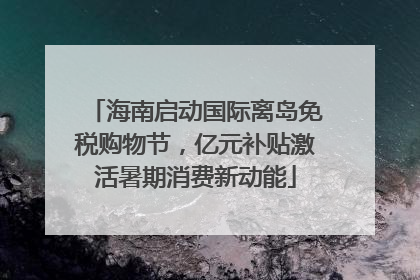 海南启动国际离岛免税购物节，亿元补贴激活暑期消费新动能