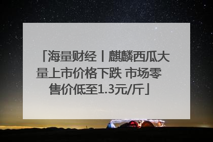 海量财经丨麒麟西瓜大量上市价格下跌 市场零售价低至1.3元/斤