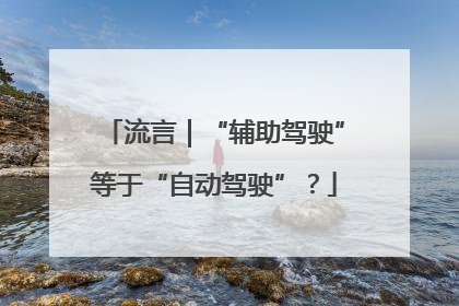 流言｜“辅助驾驶”等于“自动驾驶”？