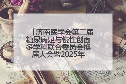 济南医学会第二届糖尿病足与慢性创面多学科联合委员会换届大会暨2025年学术年会成功举行