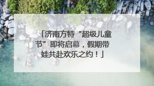 济南方特“超级儿童节”即将启幕，假期带娃共赴欢乐之约！