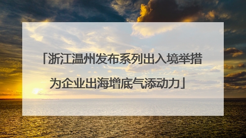 浙江温州发布系列出入境举措 为企业出海增底气添动力