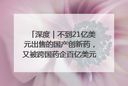 深度｜不到21亿美元出售的国产创新药，又被跨国药企百亿美元拿下，谁赚了？