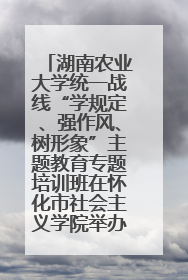 湖南农业大学统一战线“学规定、强作风、树形象”主题教育专题培训班在怀化市社会主义学院举办
