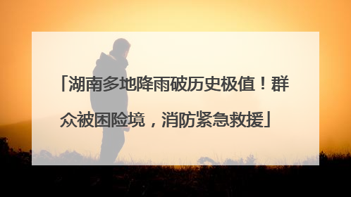 湖南多地降雨破历史极值！群众被困险境，消防紧急救援