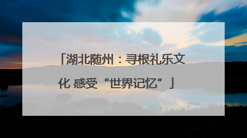湖北随州：寻根礼乐文化 感受“世界记忆”