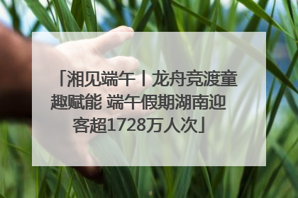 湘见端午丨龙舟竞渡童趣赋能 端午假期湖南迎客超1728万人次