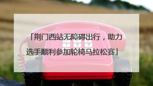 荆门西站无障碍出行，助力选手顺利参加轮椅马拉松赛