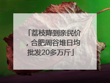 荔枝降到亲民价，合肥周谷堆日均批发20多万斤