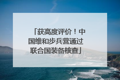 获高度评价！中国维和步兵营通过联合国装备核查