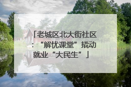 老城区北大街社区：“解忧课堂”撬动就业“大民生”