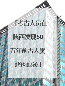 考古人员在陕西发现50万年前古人类烤肉痕迹