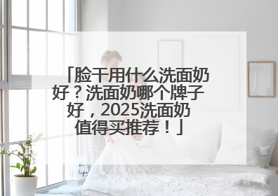 脸干用什么洗面奶好？洗面奶哪个牌子好，2025洗面奶值得买推荐！