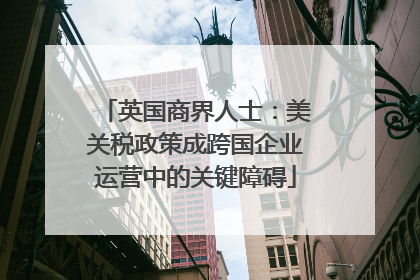 英国商界人士：美关税政策成跨国企业运营中的关键障碍