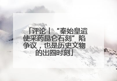 评论丨“秦始皇遣使采药昆仑石刻”陷争议，也是历史文物的出圈时刻