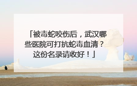 被毒蛇咬伤后，武汉哪些医院可打抗蛇毒血清？这份名录请收好！