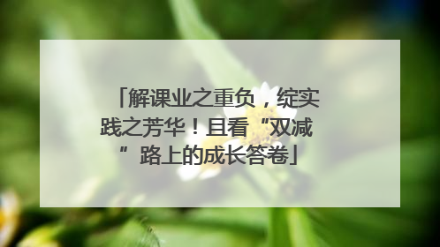 解课业之重负，绽实践之芳华！且看“双减”路上的成长答卷