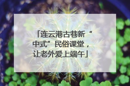 连云港古巷新“中式”民俗课堂，让老外爱上端午