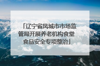 辽宁省凤城市市场监管局开展养老机构食堂食品安全专项整治
