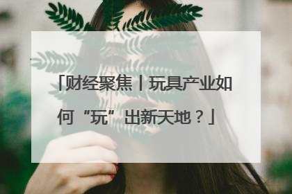 财经聚焦丨玩具产业如何“玩”出新天地？