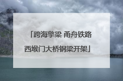 跨海擎梁 甬舟铁路西堠门大桥钢梁开架