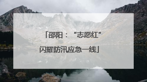 邵阳：“志愿红”闪耀防汛应急一线