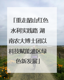 重走韶山红色水利实践路 湖南农大博士团以科技赋能灌区绿色新发展