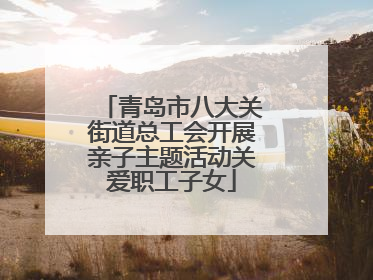青岛市八大关街道总工会开展亲子主题活动关爱职工子女