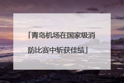 青岛机场在国家级消防比赛中斩获佳绩