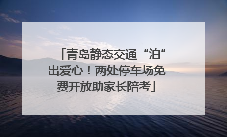 青岛静态交通“泊”出爱心！两处停车场免费开放助家长陪考