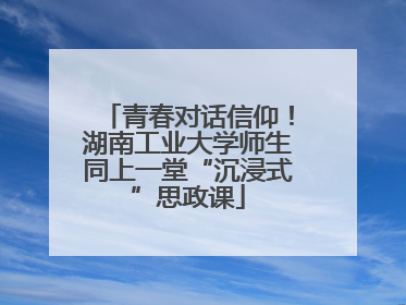 青春对话信仰！湖南工业大学师生同上一堂“沉浸式”思政课
