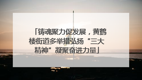 铸魂聚力促发展，黄鹤楼街道多举措弘扬“三大精神”凝聚奋进力量