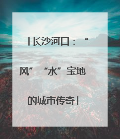 长沙河口：“风”“水”宝地的城市传奇