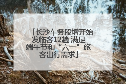 长沙车务段增开始发临客12趟 满足端午节和“六一”旅客出行需求