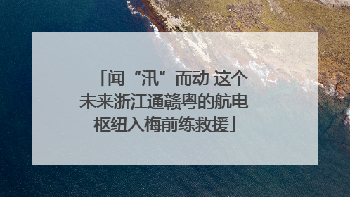 闻“汛”而动 这个未来浙江通赣粤的航电枢纽入梅前练救援