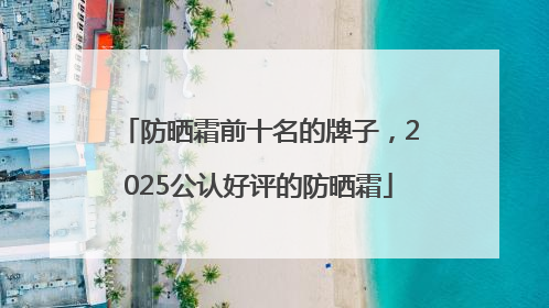 防晒霜前十名的牌子，2025公认好评的防晒霜