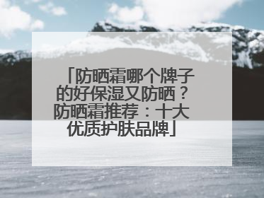 防晒霜哪个牌子的好保湿又防晒？防晒霜推荐：十大优质护肤品牌