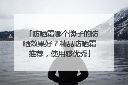防晒霜哪个牌子的防晒效果好？精品防晒霜推荐，使用感优秀