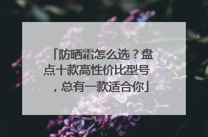 防晒霜怎么选？盘点十款高性价比型号，总有一款适合你