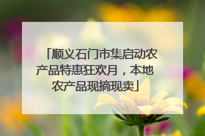 顺义石门市集启动农产品特惠狂欢月，本地农产品现摘现卖