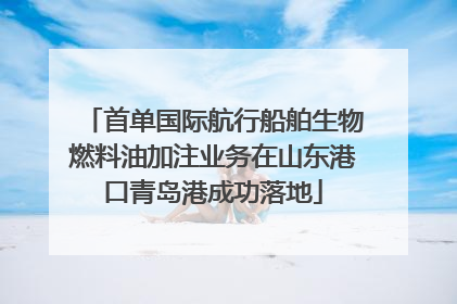 首单国际航行船舶生物燃料油加注业务在山东港口青岛港成功落地