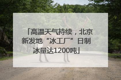 高温天气持续，北京新发地“冰工厂”日制冰量达1200吨