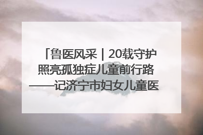 鲁医风采｜20载守护 照亮孤独症儿童前行路——记济宁市妇女儿童医院儿童康复中心主任、副主任技师赵淑珍