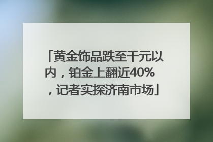 黄金饰品跌至千元以内，铂金上翻近40%，记者实探济南市场