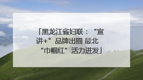 黑龙江省妇联：“宣讲+”品牌出圈 最北“巾帼红”活力迸发