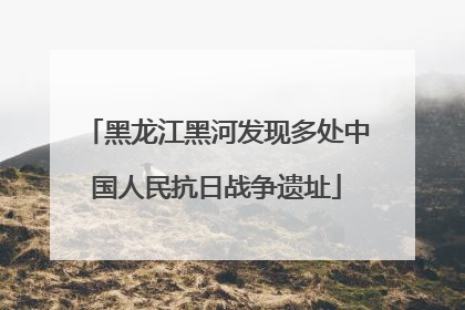 黑龙江黑河发现多处中国人民抗日战争遗址