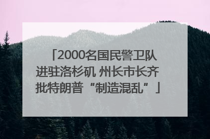 2000名国民警卫队进驻洛杉矶 州长市长齐批特朗普“制造混乱”