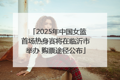 2025年中国女篮首场热身赛将在临沂市举办 购票途径公布