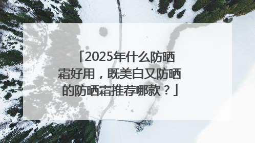 2025年什么防晒霜好用，既美白又防晒的防晒霜推荐哪款？