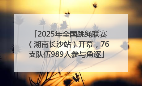 2025年全国跳绳联赛（湖南长沙站）开幕，76支队伍989人参与角逐